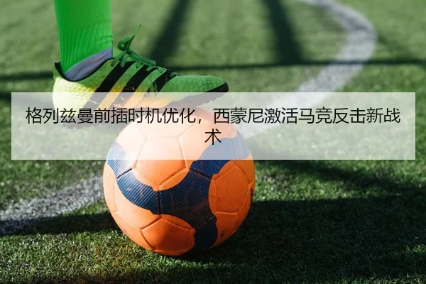 格列兹曼前插时机优化，西蒙尼激活马竞反击新战术